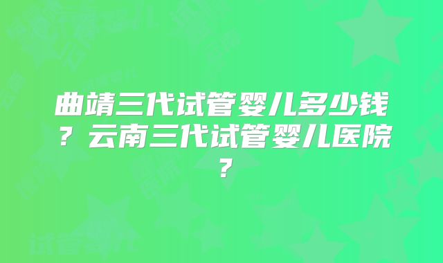 曲靖三代试管婴儿多少钱？云南三代试管婴儿医院？