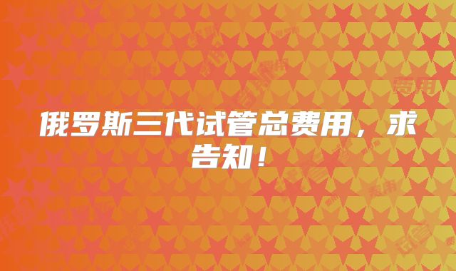 俄罗斯三代试管总费用，求告知！