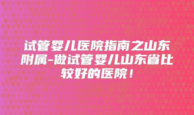 试管婴儿医院指南之山东附属-做试管婴儿山东省比较好的医院!