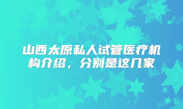 山西太原私人试管医疗机构介绍，分别是这几家