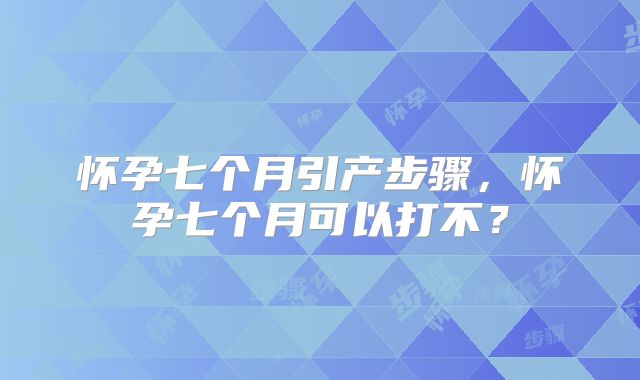 怀孕七个月引产步骤,怀孕七个月可以打不?