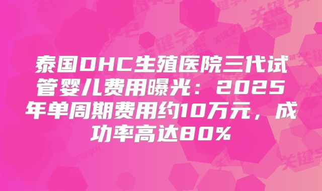 泰国DHC生殖医院三代试管婴儿费用曝光:2025年单周期费用约10万元,成功率高达80%