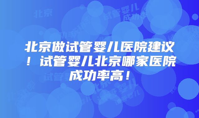 北京做试管婴儿医院建议!试管婴儿北京哪家医院成功率高!