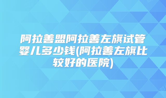阿拉善盟阿拉善左旗试管婴儿多少钱(阿拉善左旗比较好的医院)