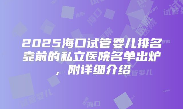 2025海口试管婴儿排名靠前的私立医院名单出炉,附详细介绍