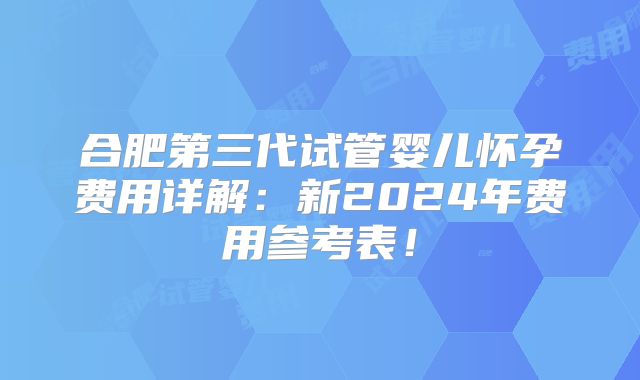 合肥第三代试管婴儿怀孕费用详解：新2024年费用参考表！