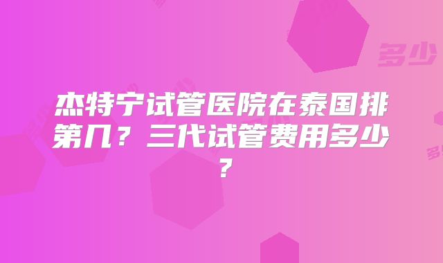 杰特宁试管医院在泰国排第几？三代试管费用多少？