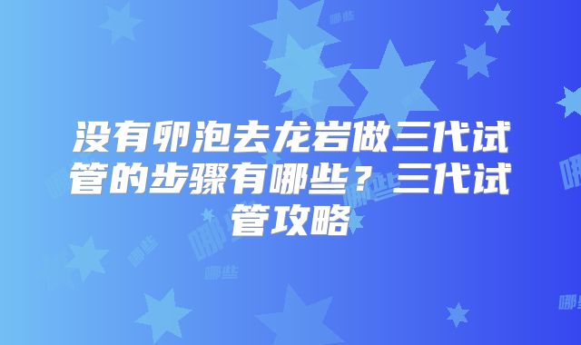 没有卵泡去龙岩做三代试管的步骤有哪些？三代试管攻略
