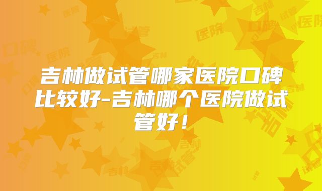 吉林做试管哪家医院口碑比较好-吉林哪个医院做试管好！
