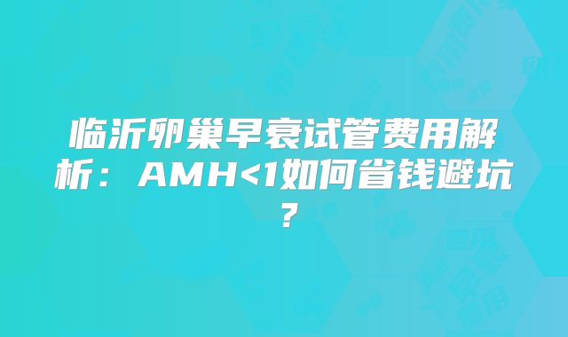 临沂卵巢早衰试管费用解析:AMH<1如何省钱避坑?