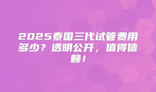 2025泰国三代试管费用多少?透明公开,值得信赖!