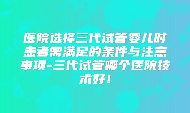医院选择三代试管婴儿时患者需满足的条件与注意事项-三代试管哪个医院技术好！