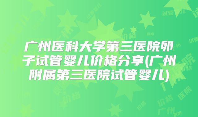 广州医科大学第三医院卵子试管婴儿价格分享(广州附属第三医院试管婴儿)