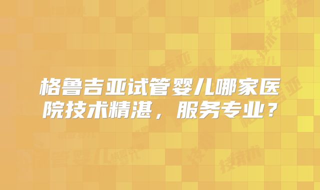 格鲁吉亚试管婴儿哪家医院技术精湛，服务专业？