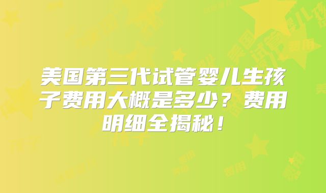 美国第三代试管婴儿生孩子费用大概是多少？费用明细全揭秘！
