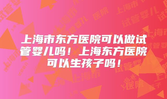 上海市东方医院可以做试管婴儿吗！上海东方医院可以生孩子吗！