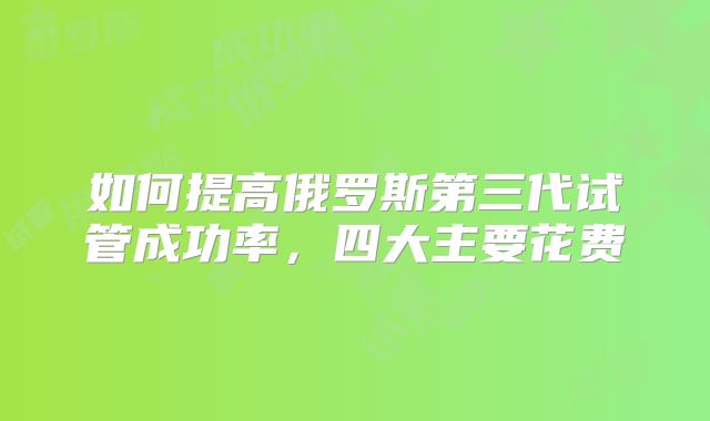 如何提高俄罗斯第三代试管成功率，四大主要花费