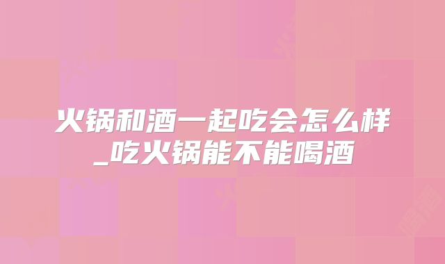 火锅和酒一起吃会怎么样_吃火锅能不能喝酒