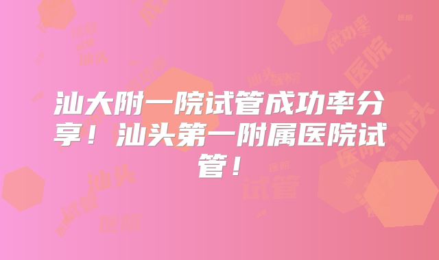 汕大附一院试管成功率分享！汕头第一附属医院试管！