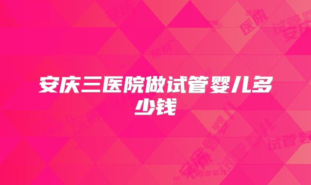 安庆三医院做试管婴儿多少钱