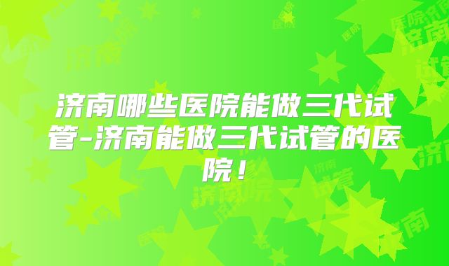 济南哪些医院能做三代试管-济南能做三代试管的医院！