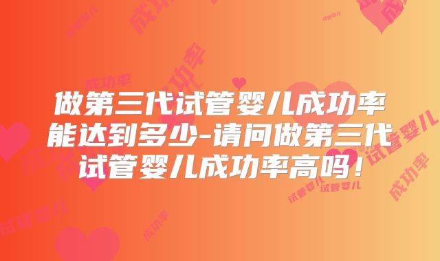 做第三代试管婴儿成功率能达到多少-请问做第三代试管婴儿成功率高吗！