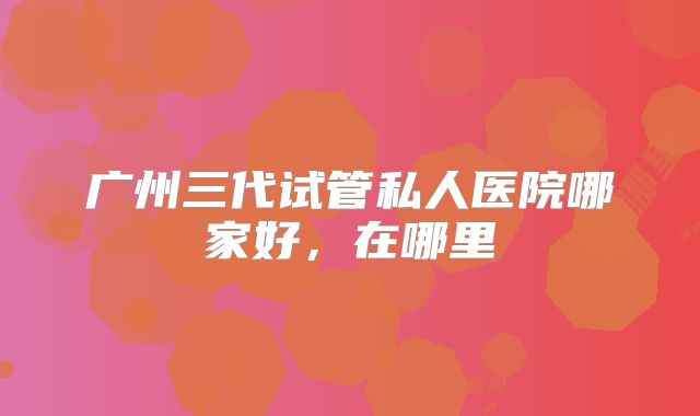 广州三代试管私人医院哪家好,在哪里