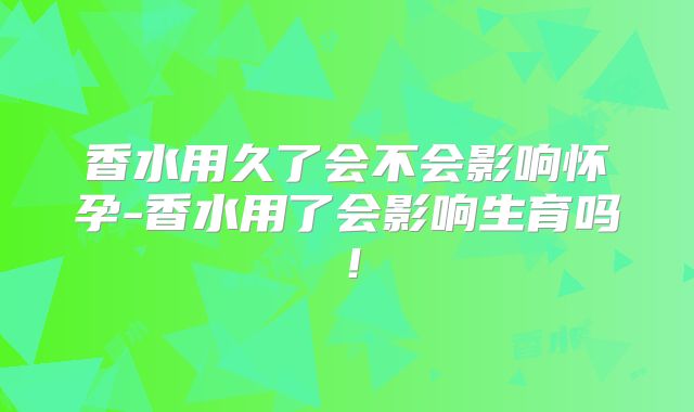 香水用久了会不会影响怀孕-香水用了会影响生育吗！