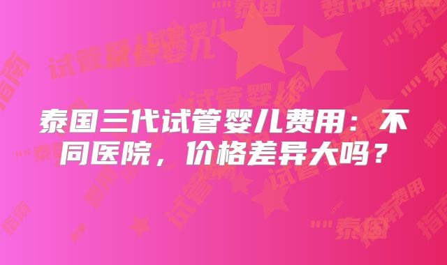泰国三代试管婴儿费用:不同医院,价格差异大吗?