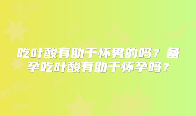 吃叶酸有助于怀男的吗？备孕吃叶酸有助于怀孕吗？