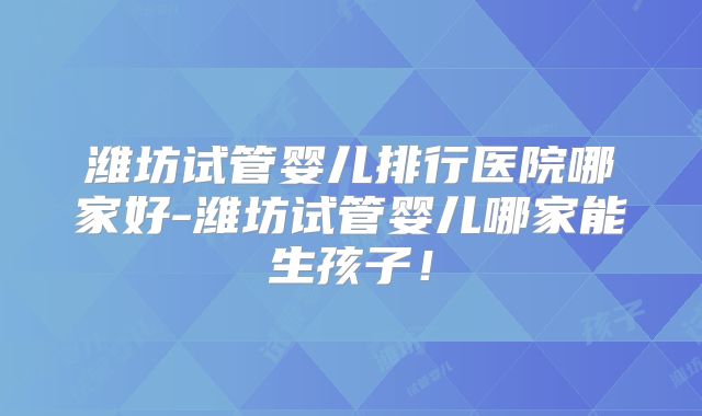 潍坊试管婴儿排行医院哪家好-潍坊试管婴儿哪家能生孩子！