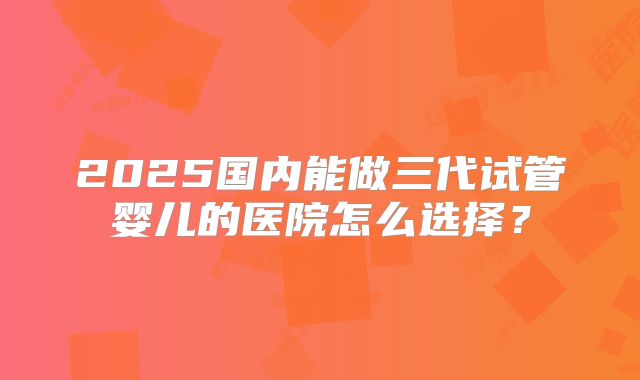 2025国内能做三代试管婴儿的医院怎么选择？
