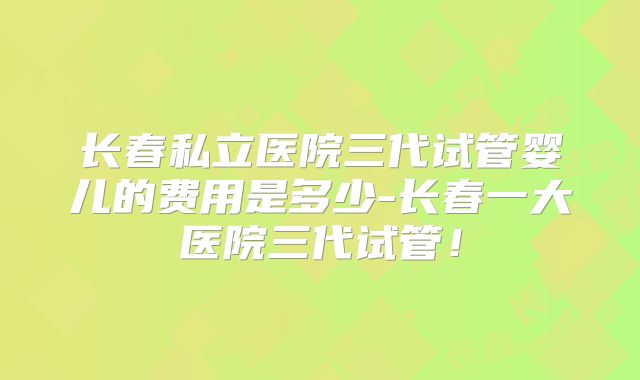 长春私立医院三代试管婴儿的费用是多少-长春一大医院三代试管！