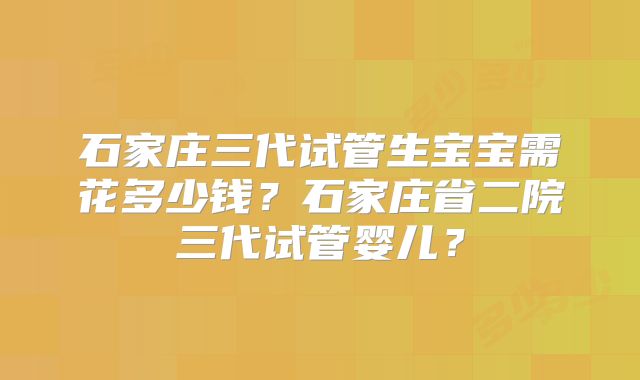 石家庄三代试管生宝宝需花多少钱?石家庄省二院三代试管婴儿?