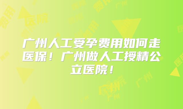 广州人工受孕费用如何走医保!广州做人工授精公立医院!