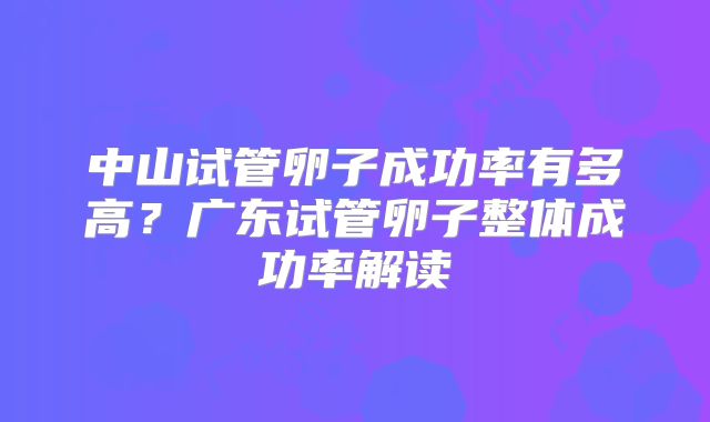 中山试管卵子成功率有多高?广东试管卵子整体成功率解读