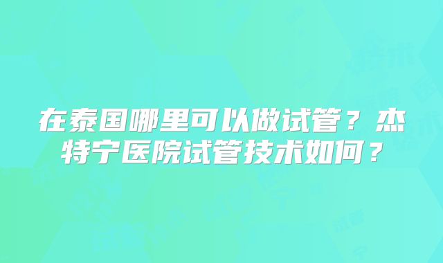 在泰国哪里可以做试管?杰特宁医院试管技术如何?