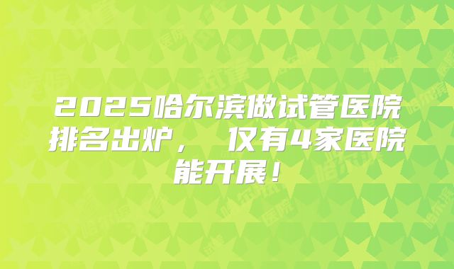 2025哈尔滨做试管医院排名出炉, 仅有4家医院能开展!
