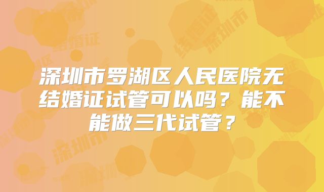 深圳市罗湖区人民医院无结婚证试管可以吗?能不能做三代试管?