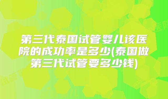 第三代泰国试管婴儿该医院的成功率是多少(泰国做第三代试管要多少钱)