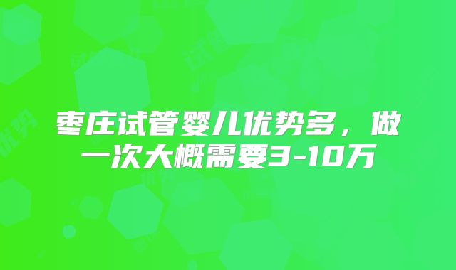 枣庄试管婴儿优势多,做一次大概需要3-10万