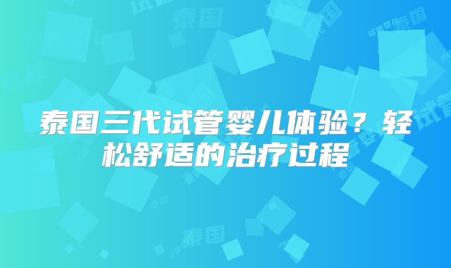 泰国三代试管婴儿体验?轻松舒适的治疗过程
