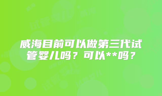 威海目前可以做第三代试管婴儿吗?可以**吗?