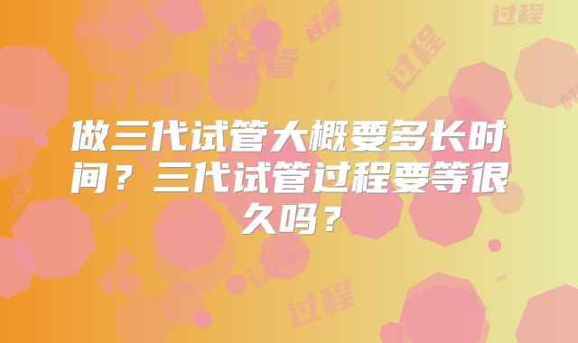 做三代试管大概要多长时间?三代试管过程要等很久吗?