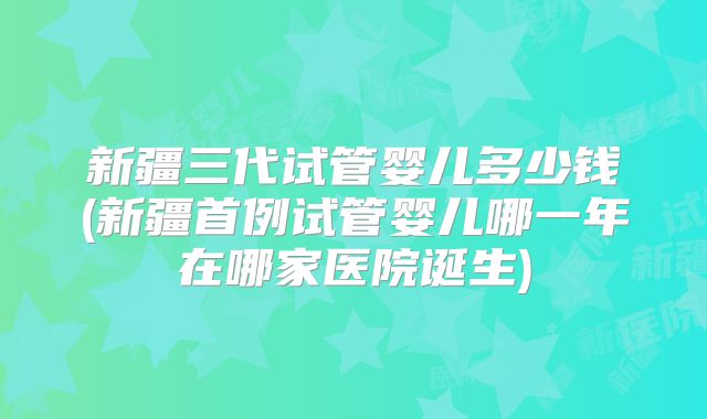 新疆三代试管婴儿多少钱(新疆首例试管婴儿哪一年在哪家医院诞生)