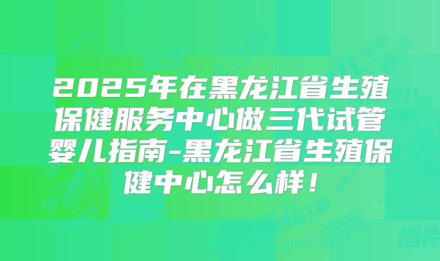 2025年在黑龙江省生殖保健服务中心做三代试管婴儿指南-黑龙江省生殖保健中心怎么样!