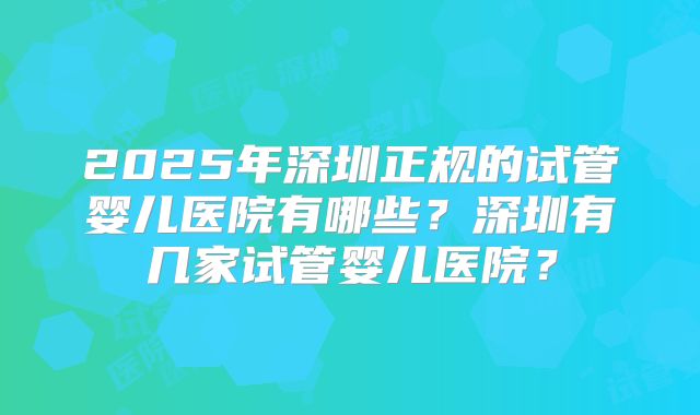 2025年深圳正规的试管婴儿医院有哪些?深圳有几家试管婴儿医院?