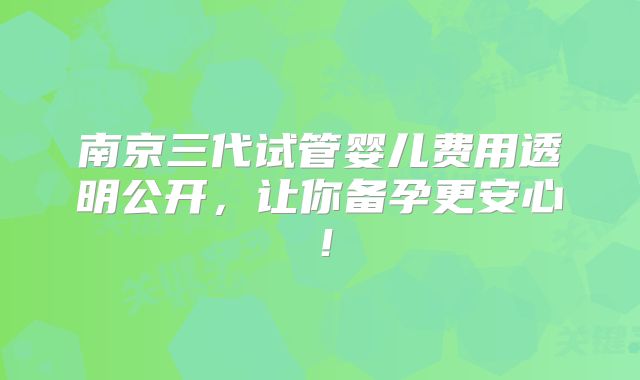 南京三代试管婴儿费用透明公开，让你备孕更安心！
