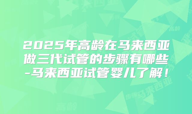 2025年高龄在马来西亚做三代试管的步骤有哪些-马来西亚试管婴儿了解！