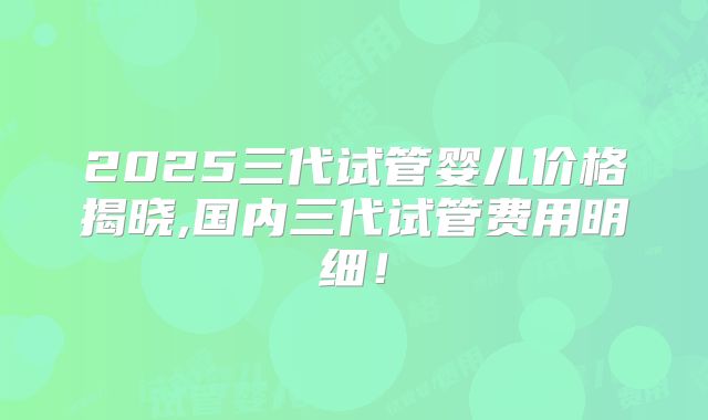 2025三代试管婴儿价格揭晓,国内三代试管费用明细！
